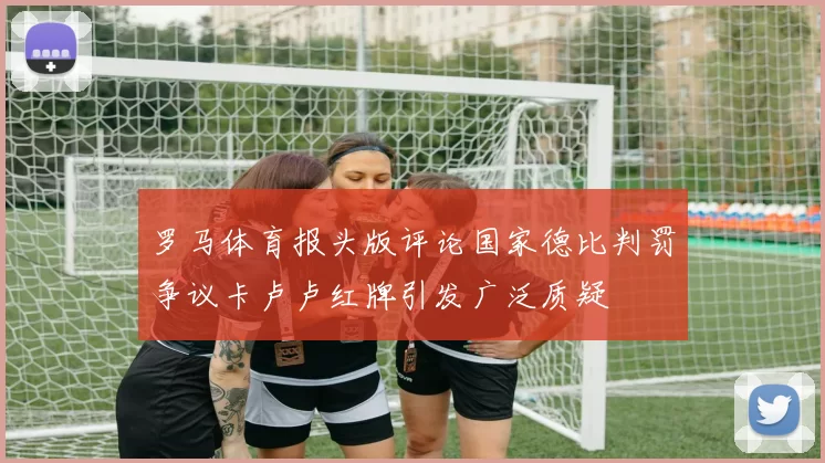 罗马体育报头版评论国家德比判罚争议卡卢卢红牌引发广泛质疑