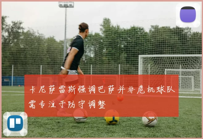 卡尼萨雷斯强调巴萨并非危机球队需专注于防守调整