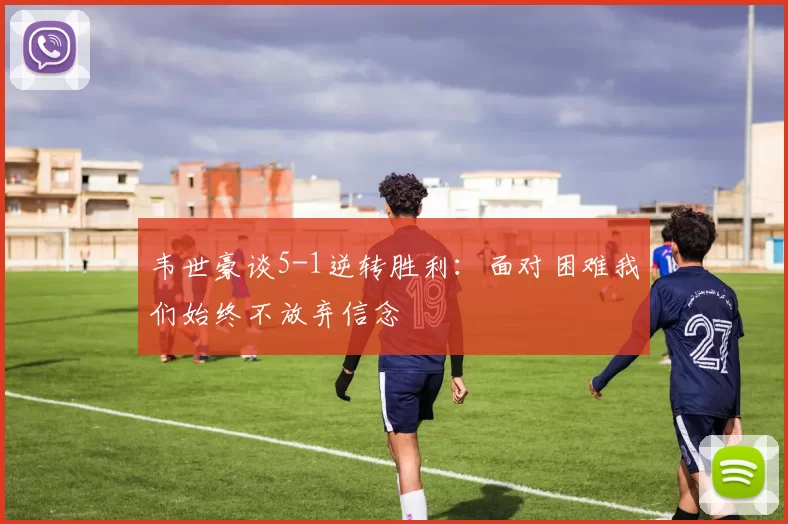 韦世豪谈5-1逆转胜利：面对困难我们始终不放弃信念