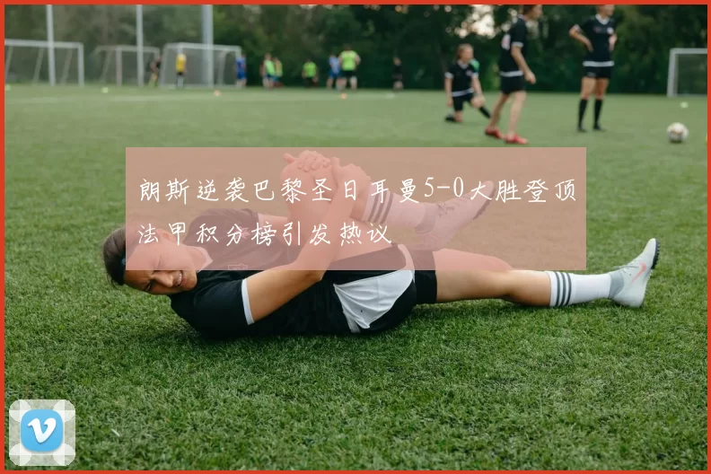 朗斯逆袭巴黎圣日耳曼5-0大胜登顶法甲积分榜引发热议