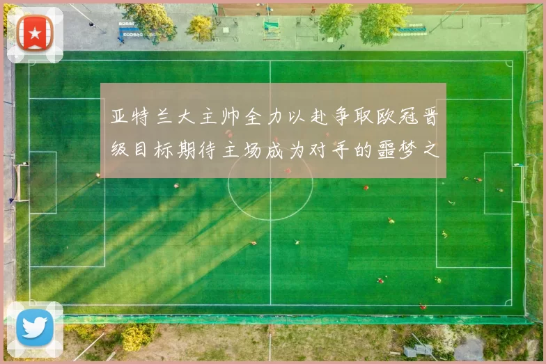亚特兰大主帅全力以赴争取欧冠晋级目标期待主场成为对手的噩梦之地