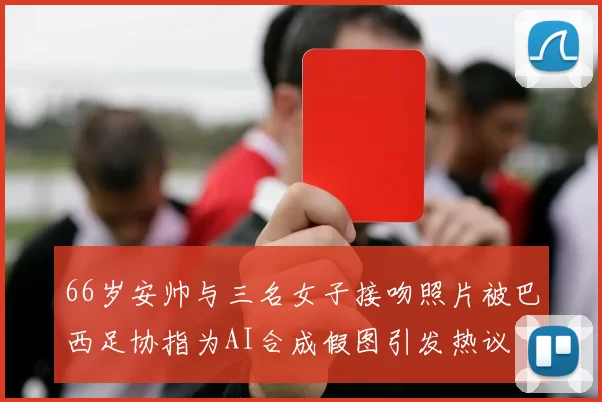 66岁安帅与三名女子接吻照片被巴西足协指为AI合成假图引发热议