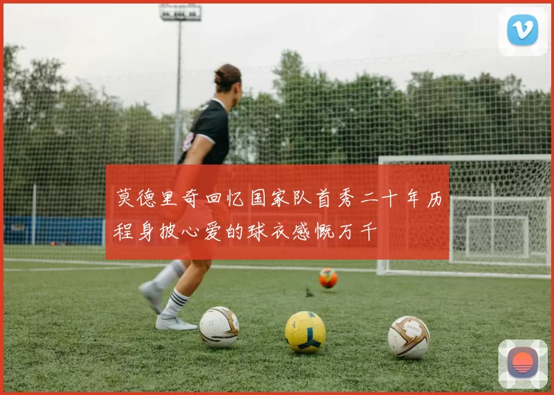 莫德里奇回忆国家队首秀二十年历程身披心爱的球衣感慨万千