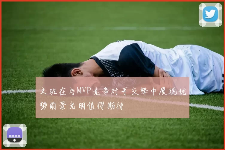 文班在与MVP竞争对手交锋中展现优势前景光明值得期待
