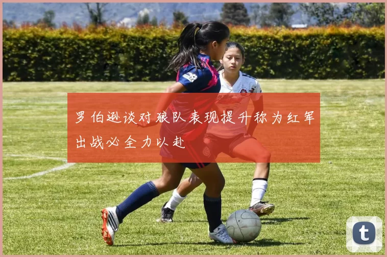 罗伯逊谈对狼队表现提升称为红军出战必全力以赴