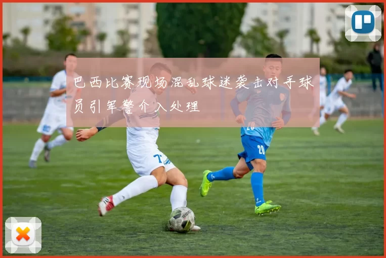 巴西比赛现场混乱球迷袭击对手球员引军警介入处理