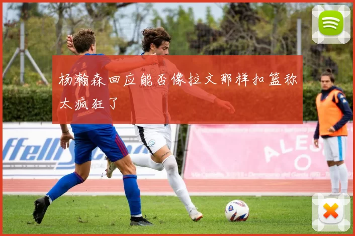 杨瀚森回应能否像拉文那样扣篮称太疯狂了
