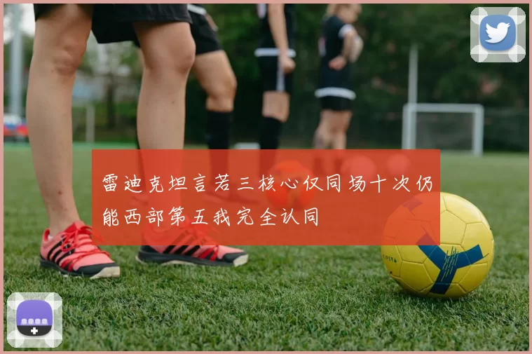 雷迪克坦言若三核心仅同场十次仍能西部第五我完全认同