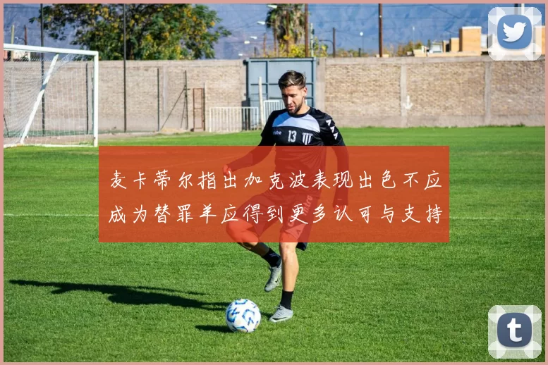 麦卡蒂尔指出加克波表现出色不应成为替罪羊应得到更多认可与支持