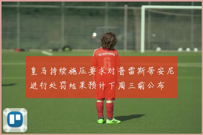 皇马持续施压要求对普雷斯蒂安尼进行处罚结果预计下周三前公布