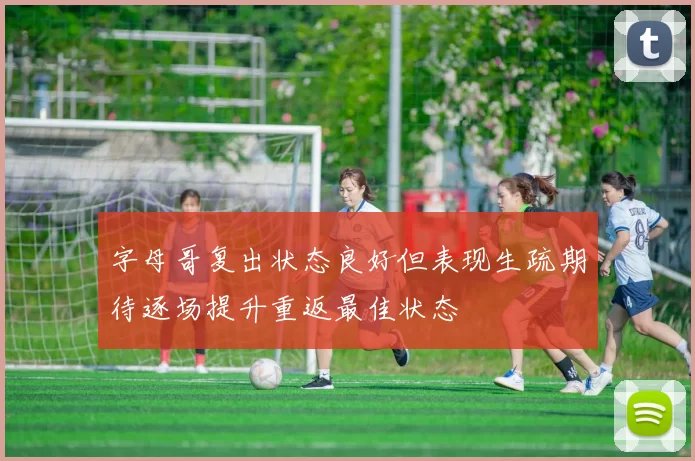 字母哥复出状态良好但表现生疏期待逐场提升重返最佳状态