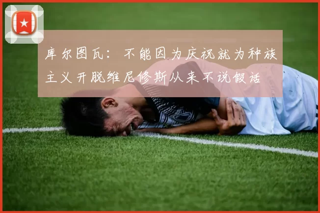 库尔图瓦：不能因为庆祝就为种族主义开脱维尼修斯从来不说假话