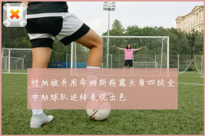 特纳被弃用希姆斯崭露头角四投全中助球队逆转表现出色