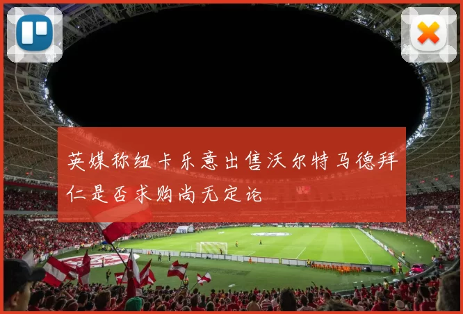 英媒称纽卡乐意出售沃尔特马德拜仁是否求购尚无定论