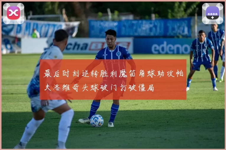 最后时刻逆转胜利魔笛角球助攻帕夫洛维奇头球破门打破僵局