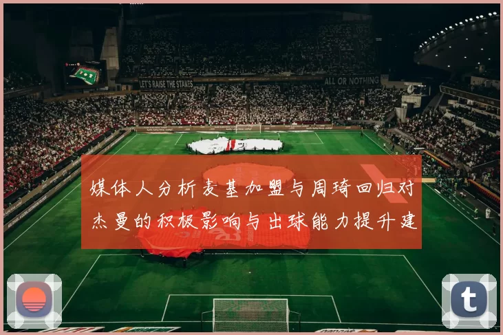 媒体人分析麦基加盟与周琦回归对杰曼的积极影响与出球能力提升建议