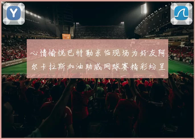 心情愉悦巴特勒亲临现场为好友阿尔卡拉斯加油助威网球赛精彩纷呈