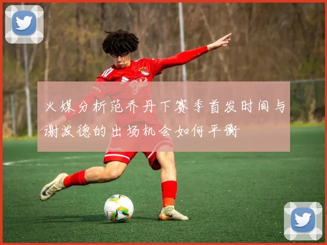 火媒分析范乔丹下赛季首发时间与谢泼德的出场机会如何平衡