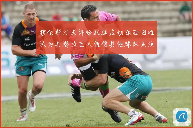 穆伦斯汀点评哈托适应切尔西困难认为其潜力巨大值得其他球队关注