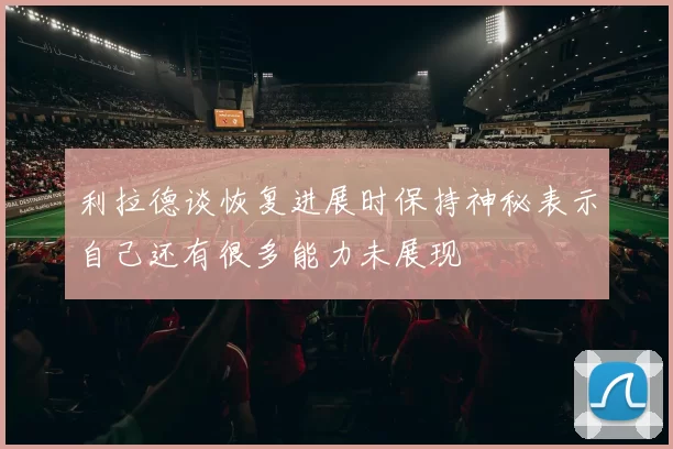 利拉德谈恢复进展时保持神秘表示自己还有很多能力未展现